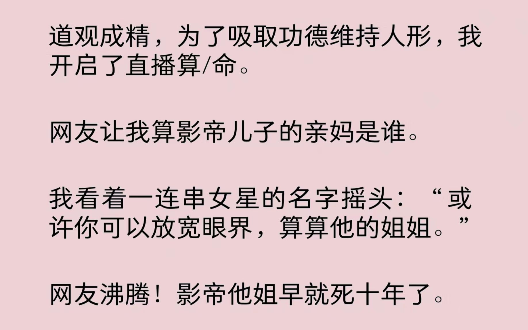 我是道观成精,为了吸取功德维持人形,我开启了直播算/命.网友让我算影帝儿子的亲妈是谁.我看着一连串女星的名字摇头:“或许你可以放宽眼界,算算...