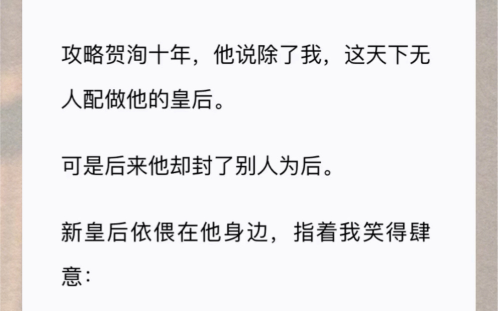 攻略贺洵十年,他说除了我,这天下无人配做他的皇后.可是后来他却封了别人为后.新皇后依偎在他身边,指着我笑得肆意:臣妾不想看见她,皇上把她打...