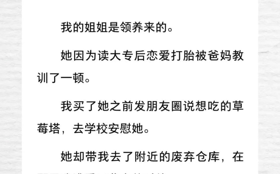 我的姐姐是领养来的.她因为读大专后恋爱打胎被爸妈教训了一顿.我买了她之前发朋友圈说想吃的草莓塔,去学校安慰她.她却带我去了附近的废弃仓库,...