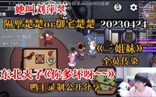 下载视频: 【刘小怂】20230424 《她叫刘萍翠》；隔壁楚楚or御宅楚楚；隔壁小孩东北夹子《你多坏呀~~》，鸭王录制公开纯享，全员传染；《三姐妹》