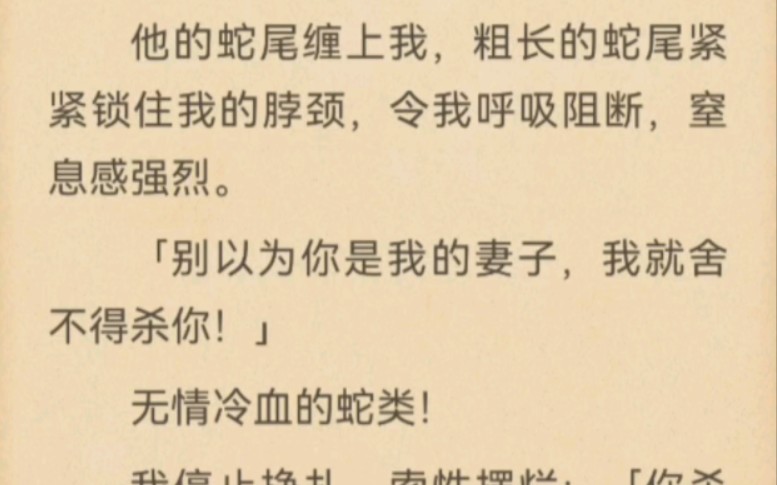 他的蛇尾缠上我,粗长的蛇尾紧紧锁住我的脖颈,令我呼吸阻断,窒息感强烈.「别以为你是我的妻子,我就舍不得杀你!」无情冷血的蛇类!哔哩哔哩...