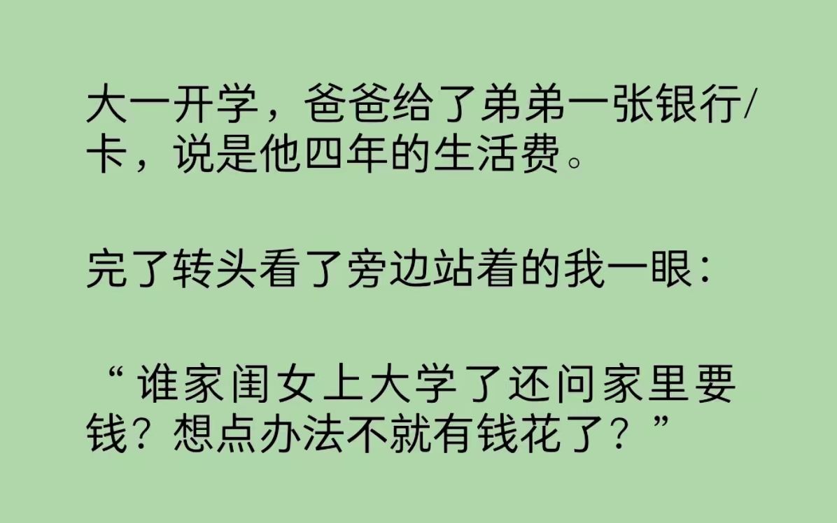 爸爸给了弟弟一张银行/卡,说是他大学的生活费.转头看了我一眼:“谁家闺女上大学了还问家里要钱?想点办法不就有钱花了?别指望老子我掏钱给你,...