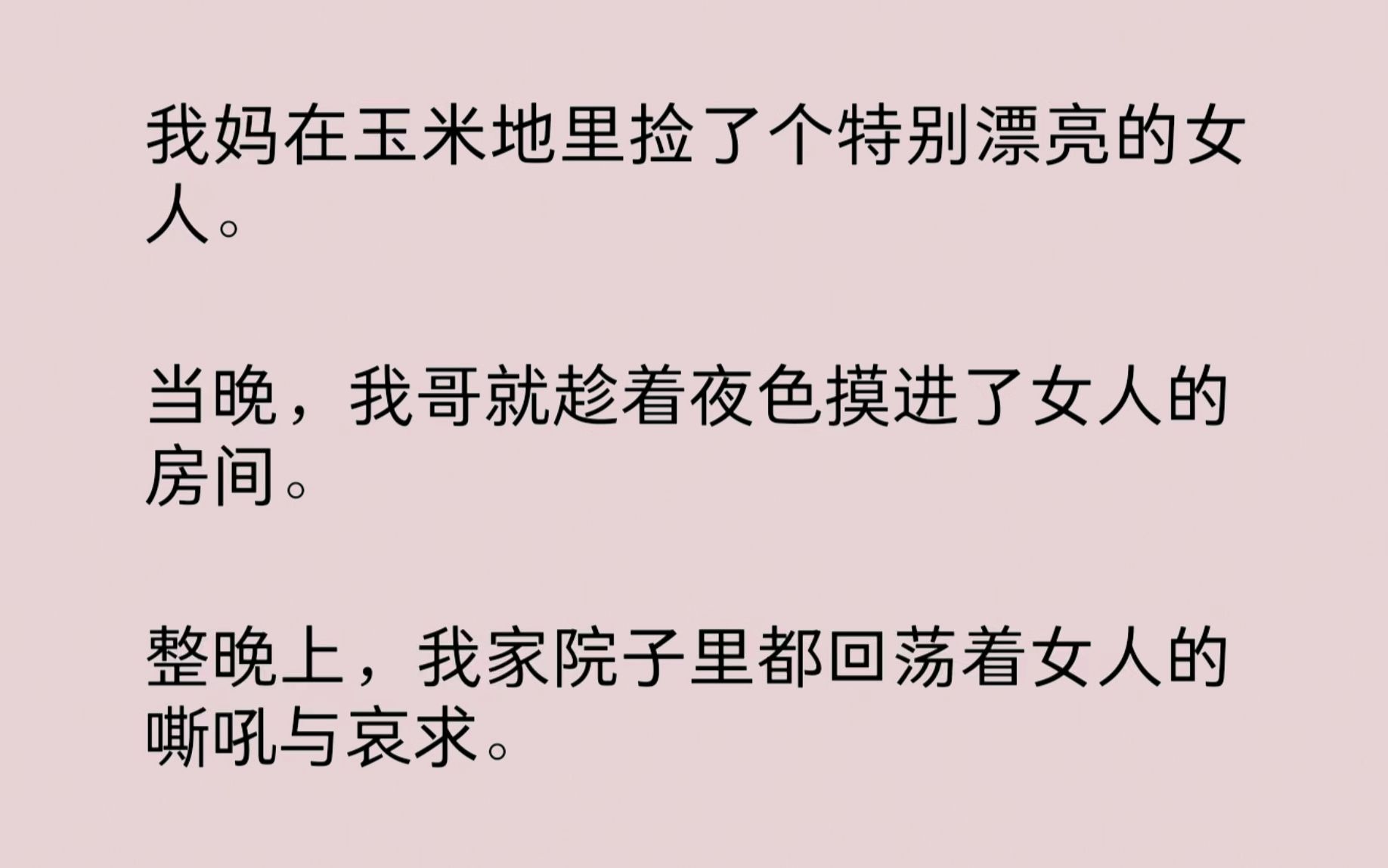 我妈在苞米地捡了个漂亮女人.当晚,我哥就趁着夜色摸进了女人的房间.整晚上,我家院子里都回荡着女人的嘶吼与哀求.我妈喜笑颜开:“这下抱孙子有...