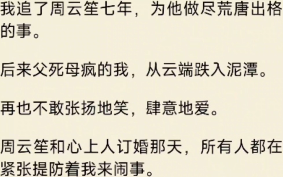 [图]（全文）我追了周云笙七年，为他做尽荒唐出格的事。后来父死母疯的我，从云端跌入泥潭。再也不敢张扬地笑，肆意地爱。周云笙和心上人订婚那天所有人都在紧张提防着我来闹事