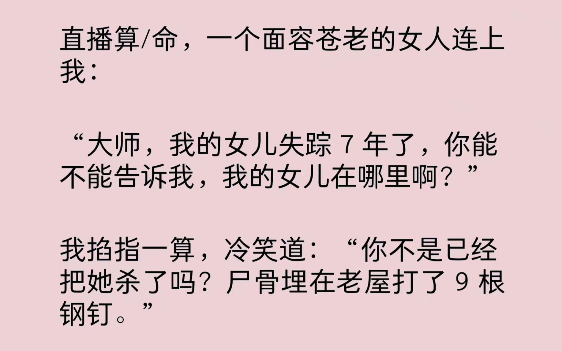 直播算/命,一个面容苍老的女人连上我:“大师,我的女儿失踪7年了,你能不能告诉我,我的女儿在哪里啊?”我掐指一算,冷笑道:“你不是已经把她杀...