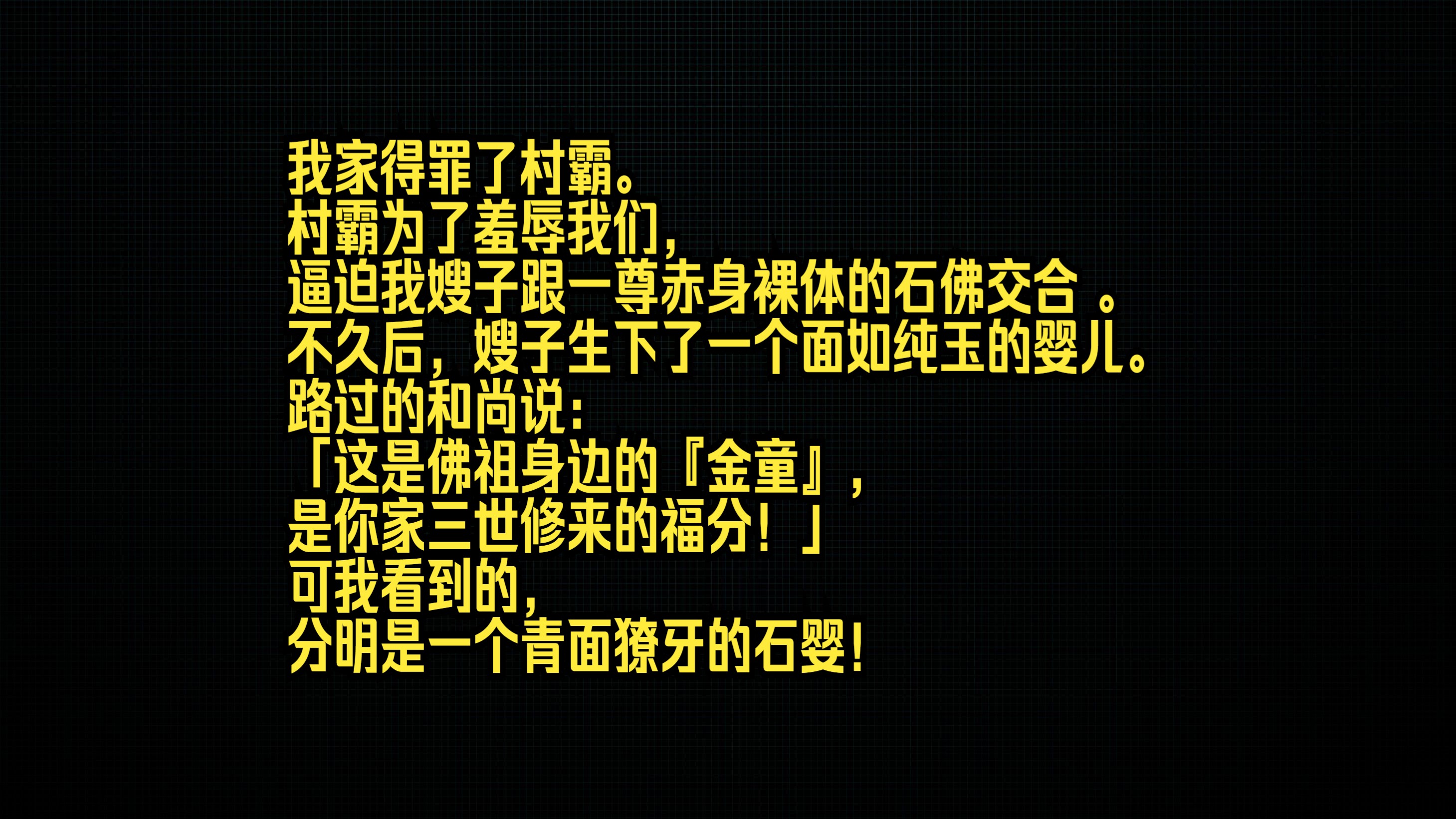 我家得罪了村霸. 村霸为了羞辱我们,逼迫我嫂子跟一尊赤身裸体的石佛交合 . 不久后,嫂子生下了一个面如纯玉的婴儿. 路过的和尚说: 「这是佛祖身边...