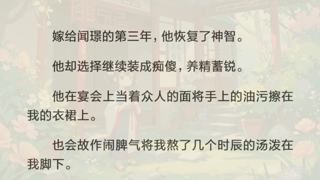 嫁给痴傻夫君三年.他恢复了神智,却选择继续装成痴傻,养精蓄锐.他在宴会上当着众人的面将手上的油污擦在我的衣裙上.也会故作闹脾气将我熬了几个...