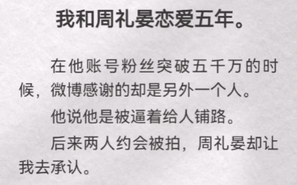 我和周礼晏恋爱五年.在他账号粉丝突破五千万时,微博感谢的却是另一个人.他说他是被逼着给人铺路.后来两人约会被拍,周礼晏却让我去承认.他哄我...