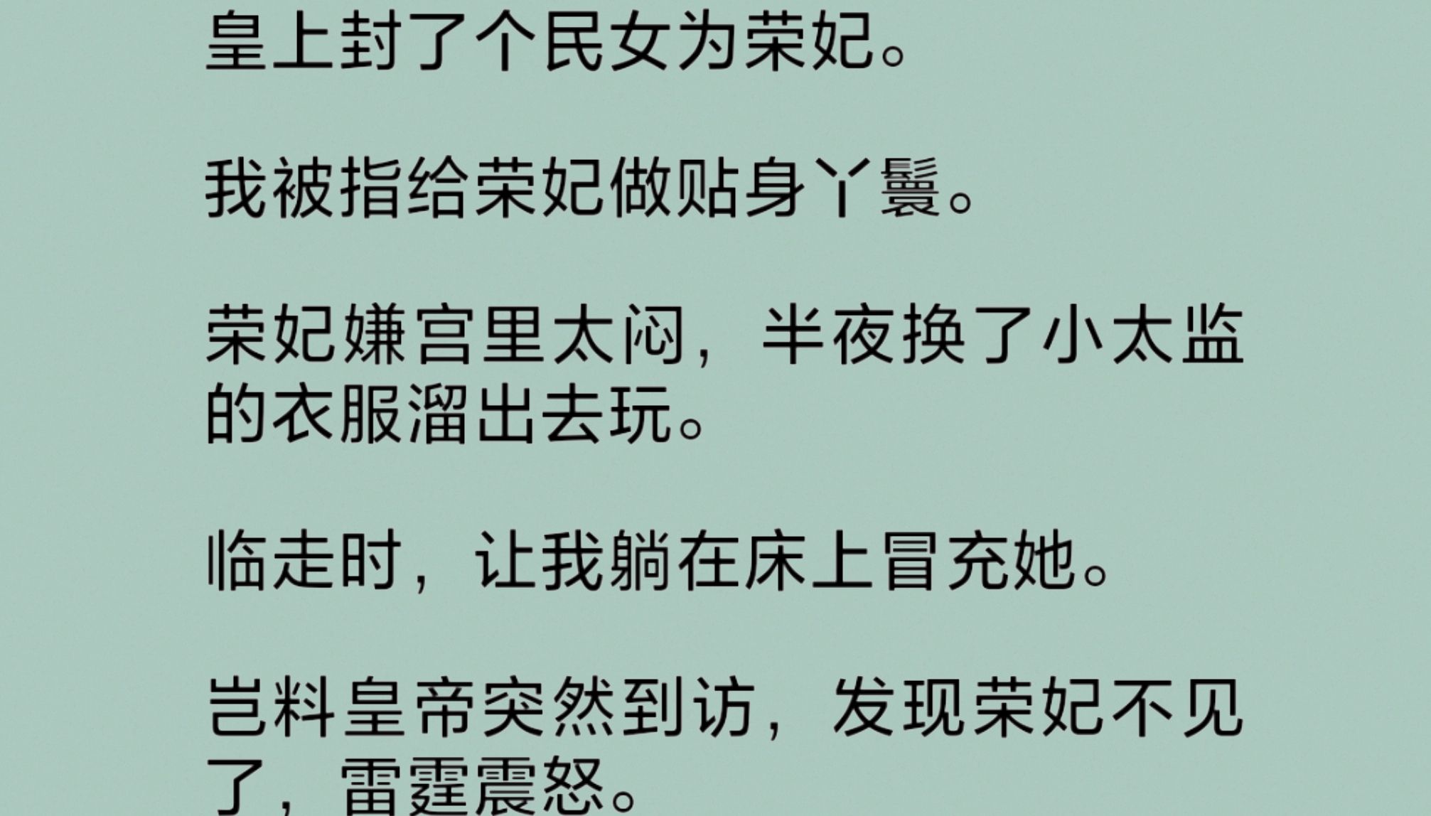 皇帝的宠妃嫌宫里太闷,换了小太监的衣服溜出去玩.临走前,让我躺在床上冒充她.岂料皇帝突然到访,发现荣妃不见了,雷.霆震怒.我凄惨而死,荣妃却...