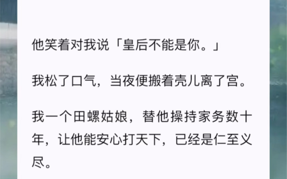 他笑着对我说「皇后不能是你.」我松了口气,当夜便搬着壳儿离了宫.我一个田螺姑娘,替他操持家务数十年,让他能安心打天下,已经是仁至义尽.哔...