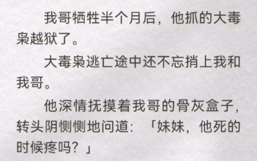 我哥牺牲半个月后,他抓的大毒枭越狱了.大毒枭逃亡途中还不忘捎上我和我哥.他深情抚摸着我哥的骨灰盒子,转头阴恻恻地问道:「妹妹,他死的时候疼...