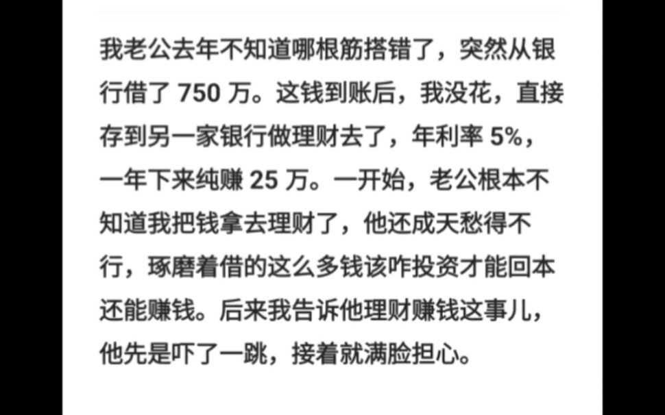 我老公去年不知道哪根筋搭错了,突然从银行借了 750 万.这钱到账后,我没花,直接存到另一家银行做理财去了,年利率 5%,一年下来纯赚 25 万.哔哩...