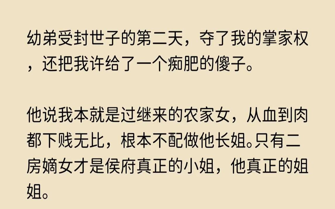 ...幼弟受封世子的第二天,夺了我的掌家权,还把我许给了一个痴肥的傻子.他说我本就是过继来的农家女,从血到肉都下贱无比,根本不配做他长姐.只有...