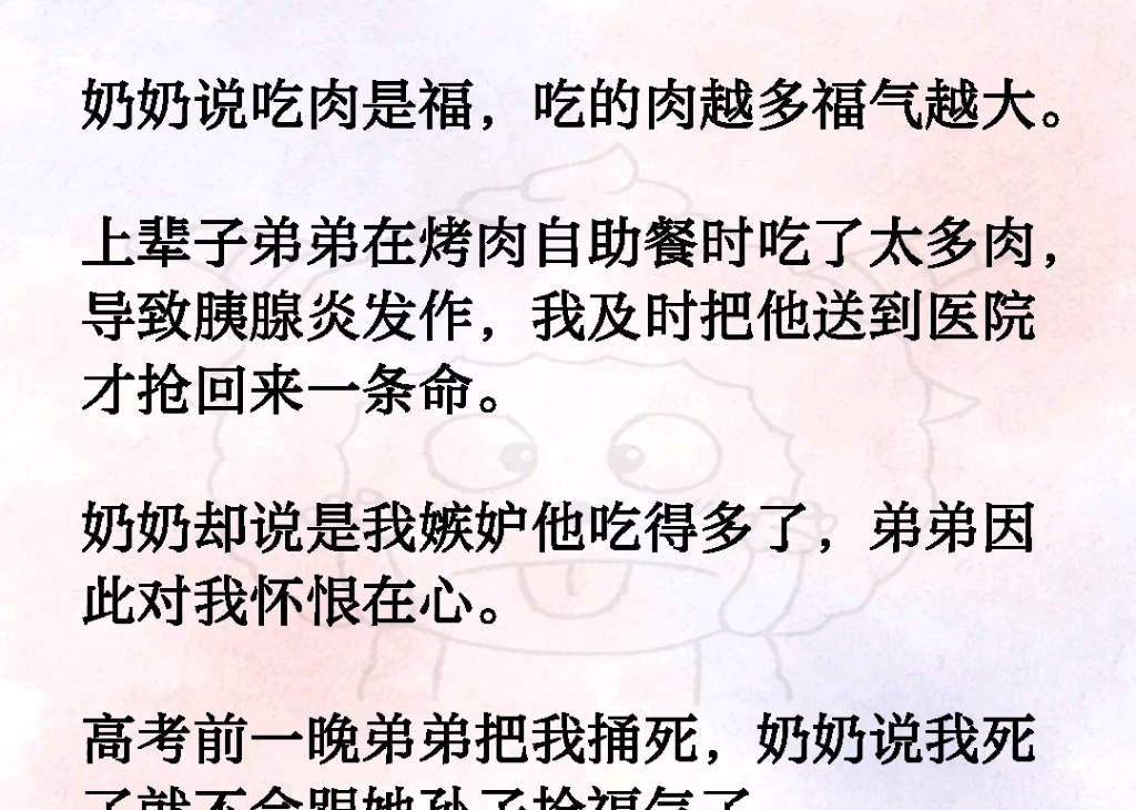 奶奶说吃肉是福,吃的肉越多福气越大.上辈子弟弟在烤肉自助餐时吃了太多肉,导致胰腺炎发作,我及时把他送到医院才抢回来一条命.奶奶却说我嫉妒他...