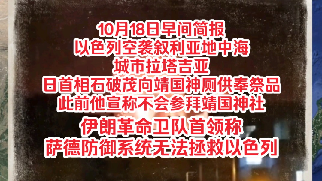 10月18日早间简报,以色列空袭叙利亚地中海城市拉塔吉亚,日首相石破茂向靖国神厕供奉祭品此前他宣称不会参拜靖国神社,伊朗革命卫队首领称萨德防御...