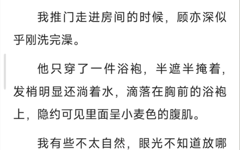 我推门走进房间的时候,顾亦深似乎刚洗完澡,他只穿了一件浴袍,半遮半掩着,发梢明显还淌着水,滴落在胸前的浴袍上.隐约可见里面成小麦色的腹肌”...