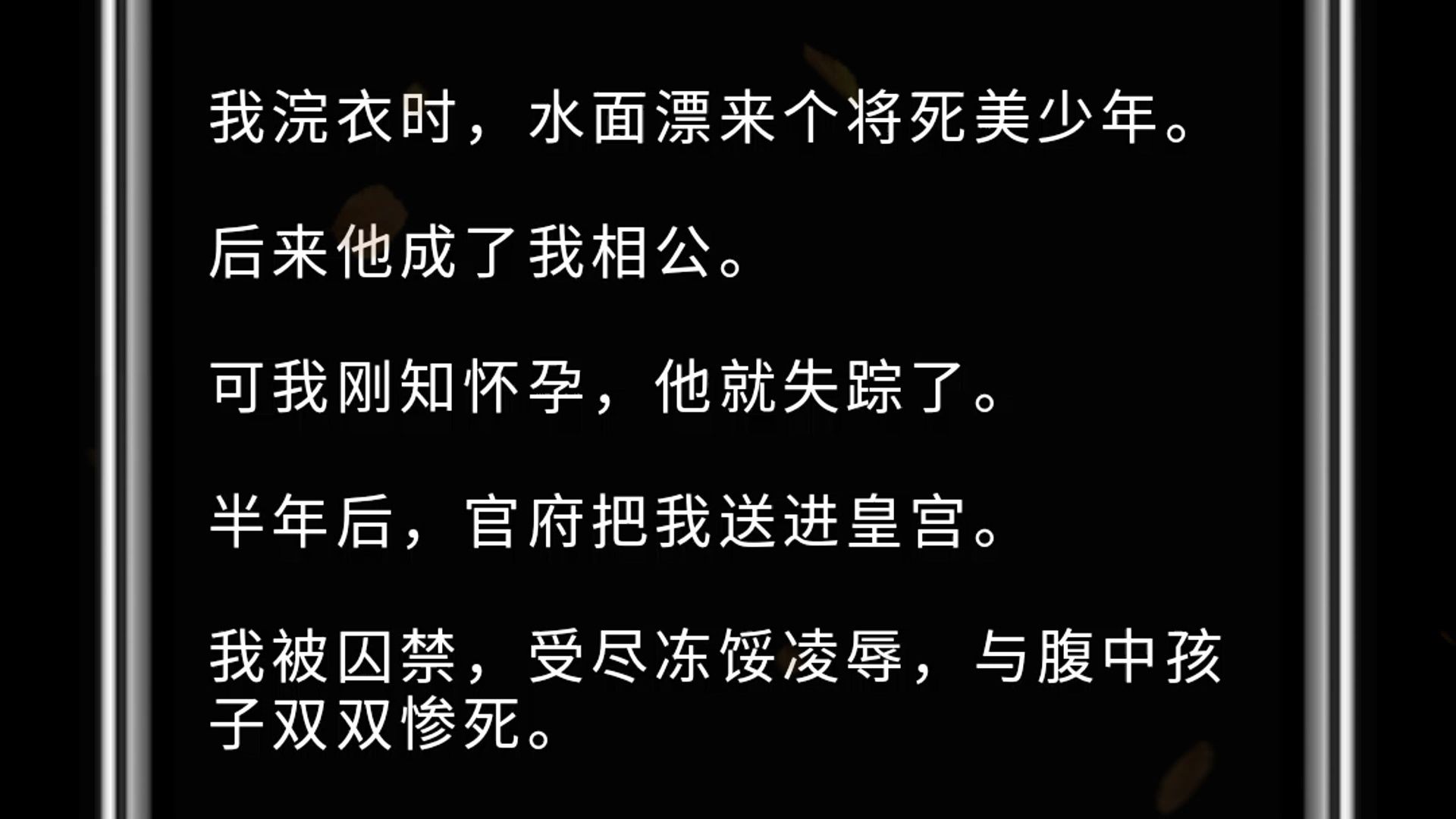 我浣衣时,水面漂来个将死美少年. 后来他成了我相公. 可我刚知怀孕,他就失踪了. 半年后,官府把我送进皇宫. 我被囚禁,受尽冻馁凌辱,与腹中孩子...