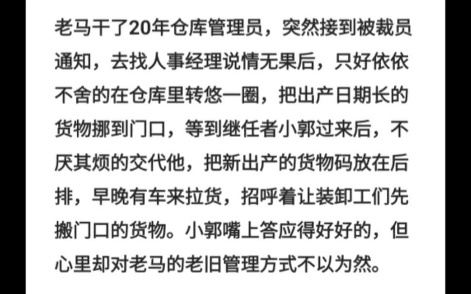 老马干了20年仓库管理员,突然接到被裁员通知,去找人事经理说情无果后,只好依依不舍的在仓库里转悠一圈,把出产日期长的货物挪到门口,等到继任者...