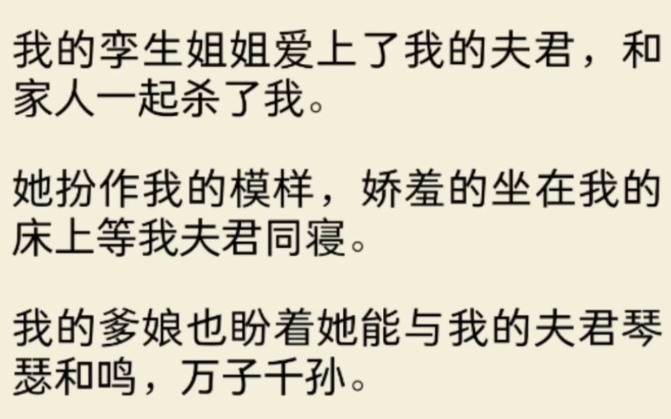 [图]（全文放心入)我的孪生姐姐爱上了我的夫君，和家人一起杀了我。她扮作我的模样，娇羞的坐在我的床上等我夫君同寝。我的爹娘也盼着她能与我的夫君琴瑟和鸣，万子千孙。