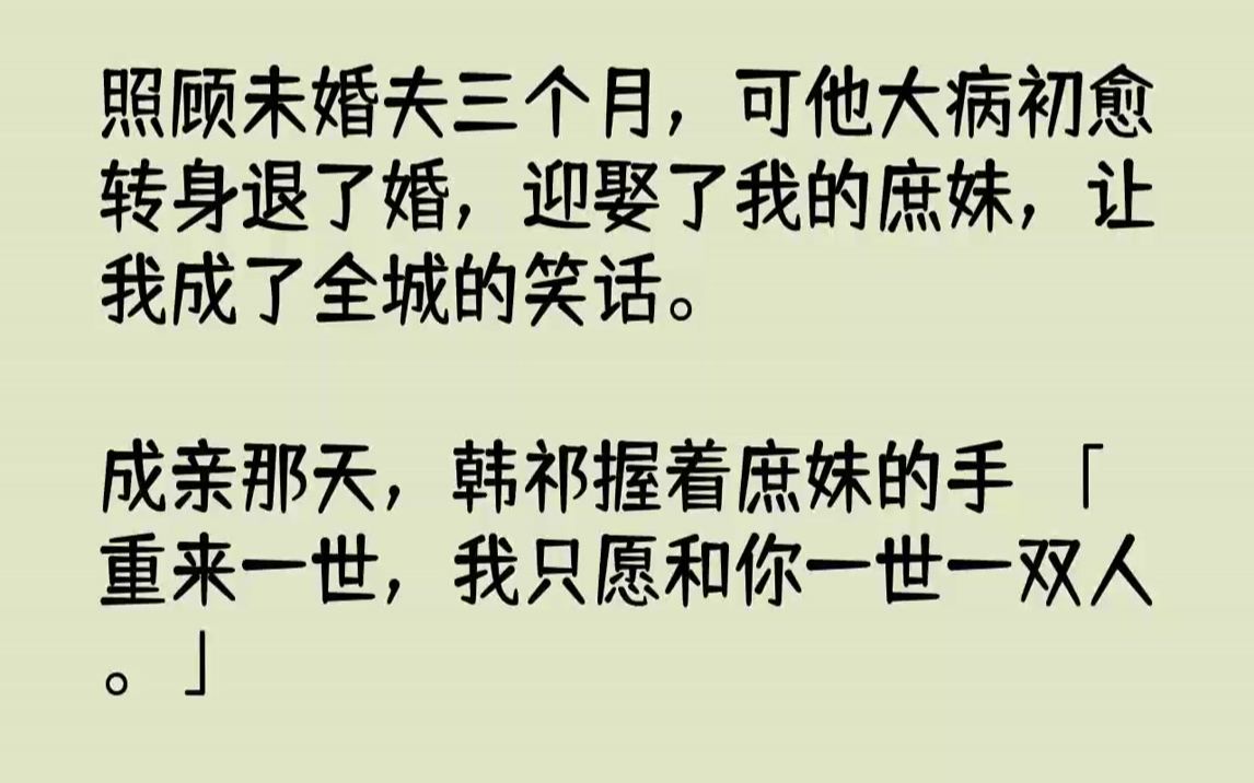 [图]【完结文】照顾未婚夫三个月，可他大病初愈转身退了婚，迎娶了我的庶妹，让我成了全城的笑话。成亲那天，韩祁握着庶妹的手：「重来一世，我只愿和你一世一双人。」后来庶妹