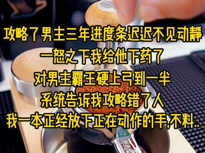 攻略了男主三年进度条迟迟不见动静,一怒之下我给他下药了,正当对男主霸王硬上弓到一半,系统告诉我攻略错了人,我一本正经放下正在动作的手,不料....