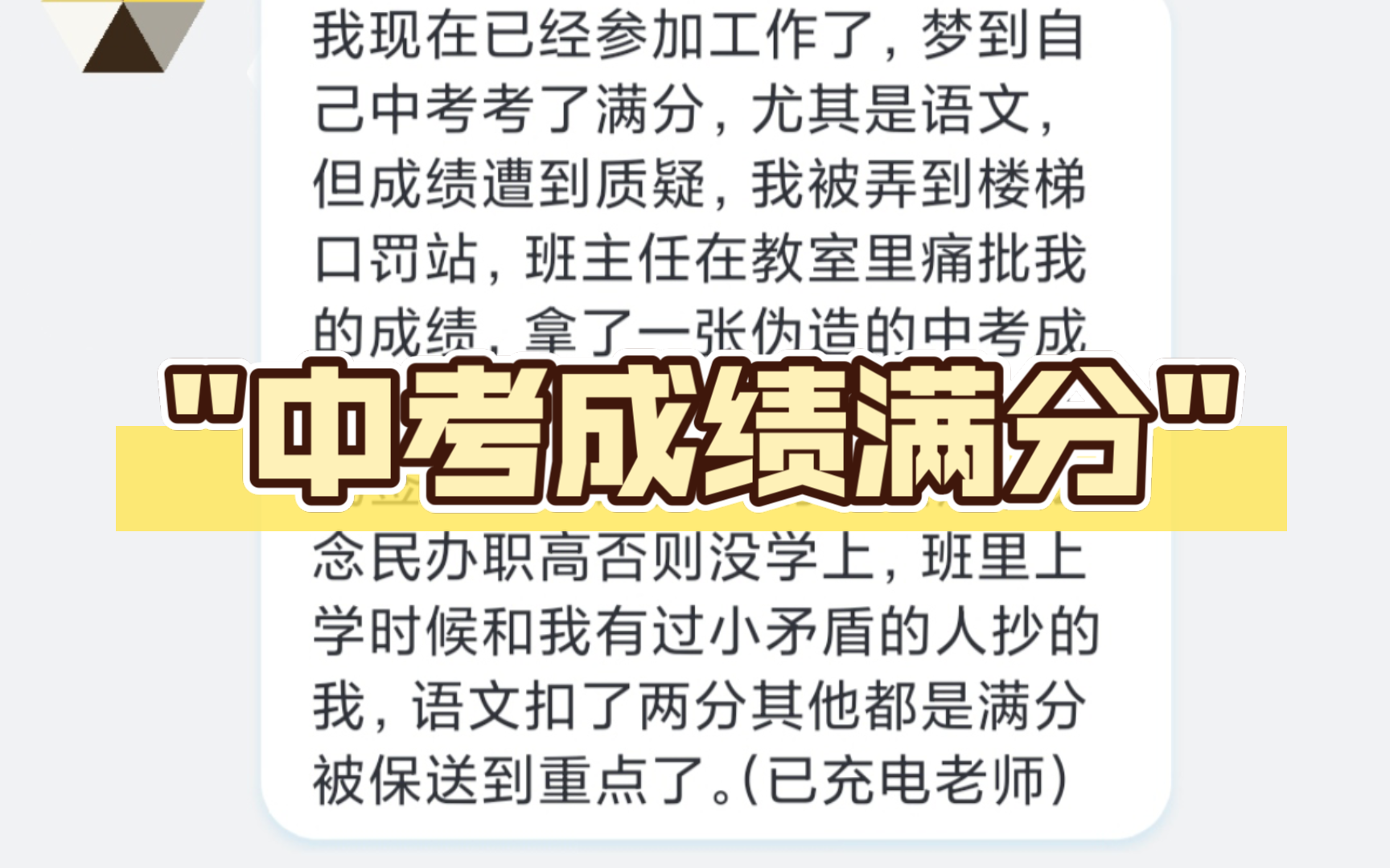 我现在已经参加工作了,梦到自己中考考了满分,尤其是语文,但成绩遭到质疑,我被弄到楼梯口罚站,班主任在教室里痛批我的成绩,拿了一张伪造的中考...