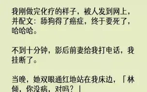 下载视频: 【完结文】我刚做完化疗的样子，被人发到网上，并配文：舔狗得了癌症，终于要死了，哈哈哈。不到十分钟，影后前妻给我打电话，我挂断了。当晚，她双眼通红地站在我床边，「