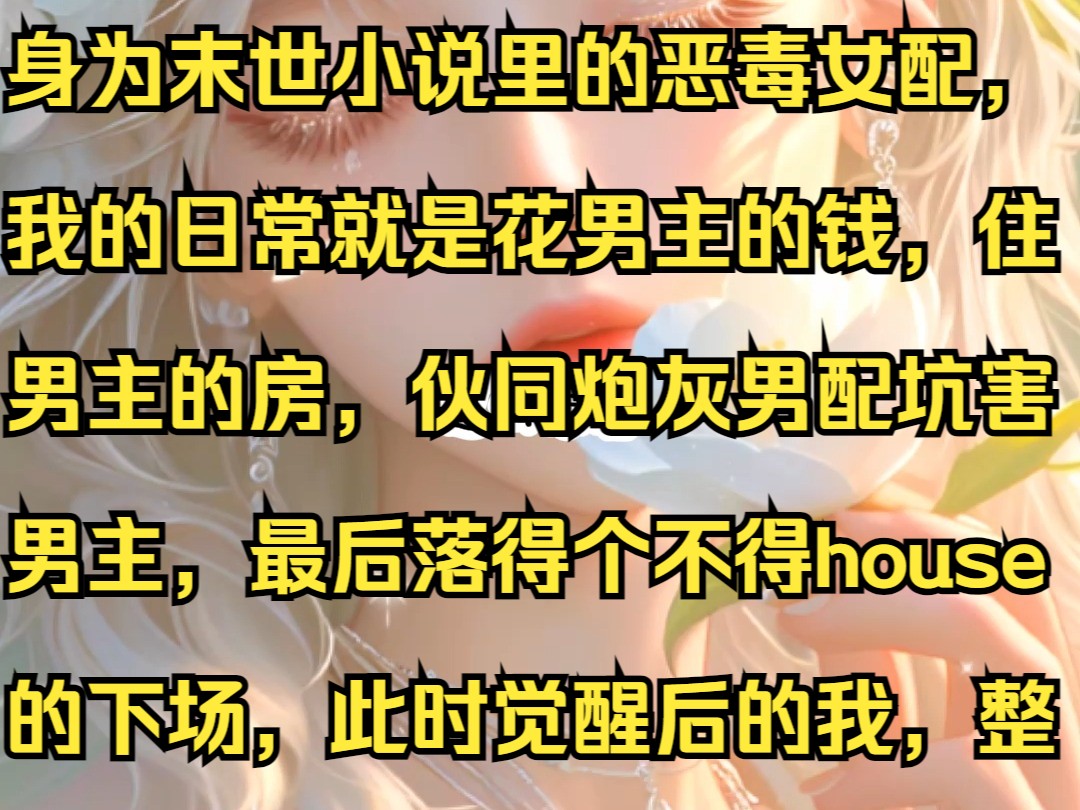 身为末世小说里的恶毒女配,我的日常就是花男主的钱,住男主的房,伙同炮灰男配坑害男主,最后落得个不得house的下场,此时觉醒后的我,整个人都...