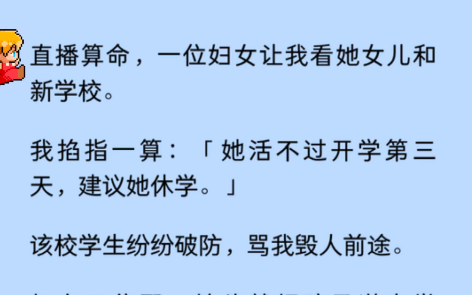 直播算命,一位妇女让我看她女儿和新学校.我掐指一算:「她活不过开学第三天,建议她休学.」妇女给我一顿骂,既然不信我,以后可就不能指望我来救...