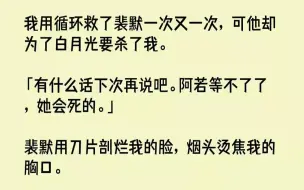 下载视频: 【全文已完结】我用循环救了裴默一次又一次，可他却为了白月光要杀了我。「有什么话下次再说吧。阿若等不了了，她会死的。」裴默用刀片剖烂我...