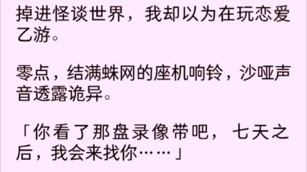 【双女主】掉进怪谈世界,我却以为在玩恋爱乙游.零点,结满蛛网的座机响铃,沙哑声音透露诡异.「你看了那盘录像带把,七天之后 我会来找你……」...