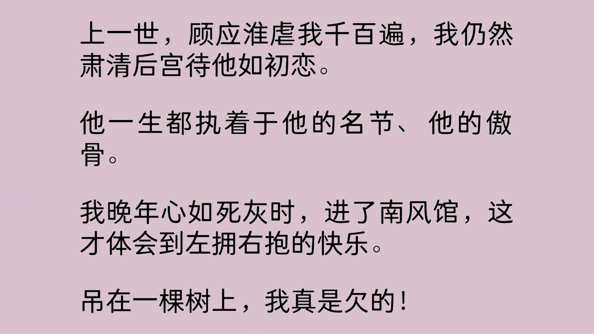 上一世,顾应淮虐我千百遍,我仍然肃清后宫待他如初恋.他一生都执着于他的名节、他的傲骨.我晚年心如死灰时,进了南风馆,这才体会到左拥右抱的快...