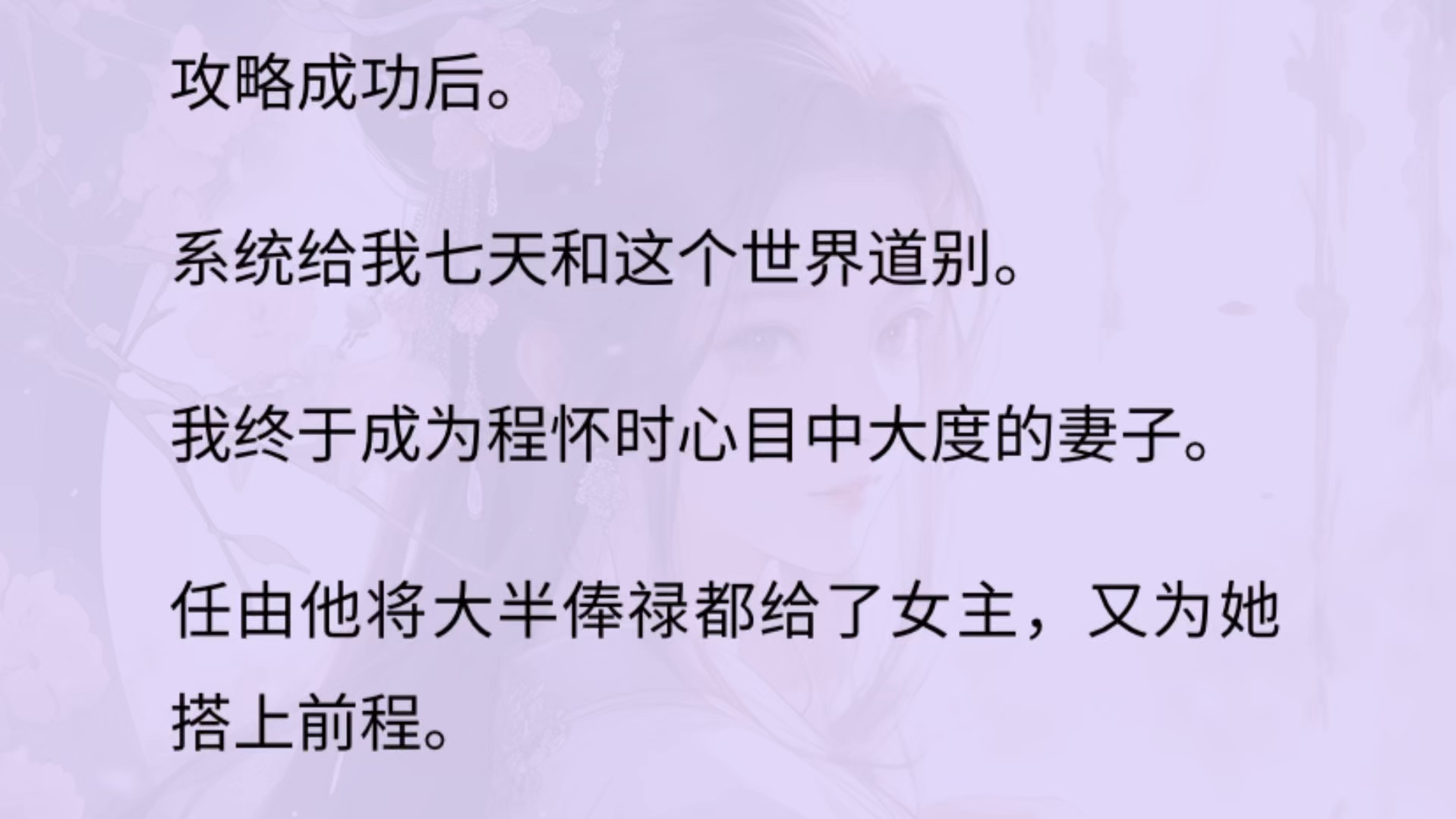 攻略成功后.系统给我七天和这个世界道别.我终于成为程怀时心目中大度的妻子. 任由他将大半俸禄都给了女主,又为她搭上前程.可他好像不习惯了....