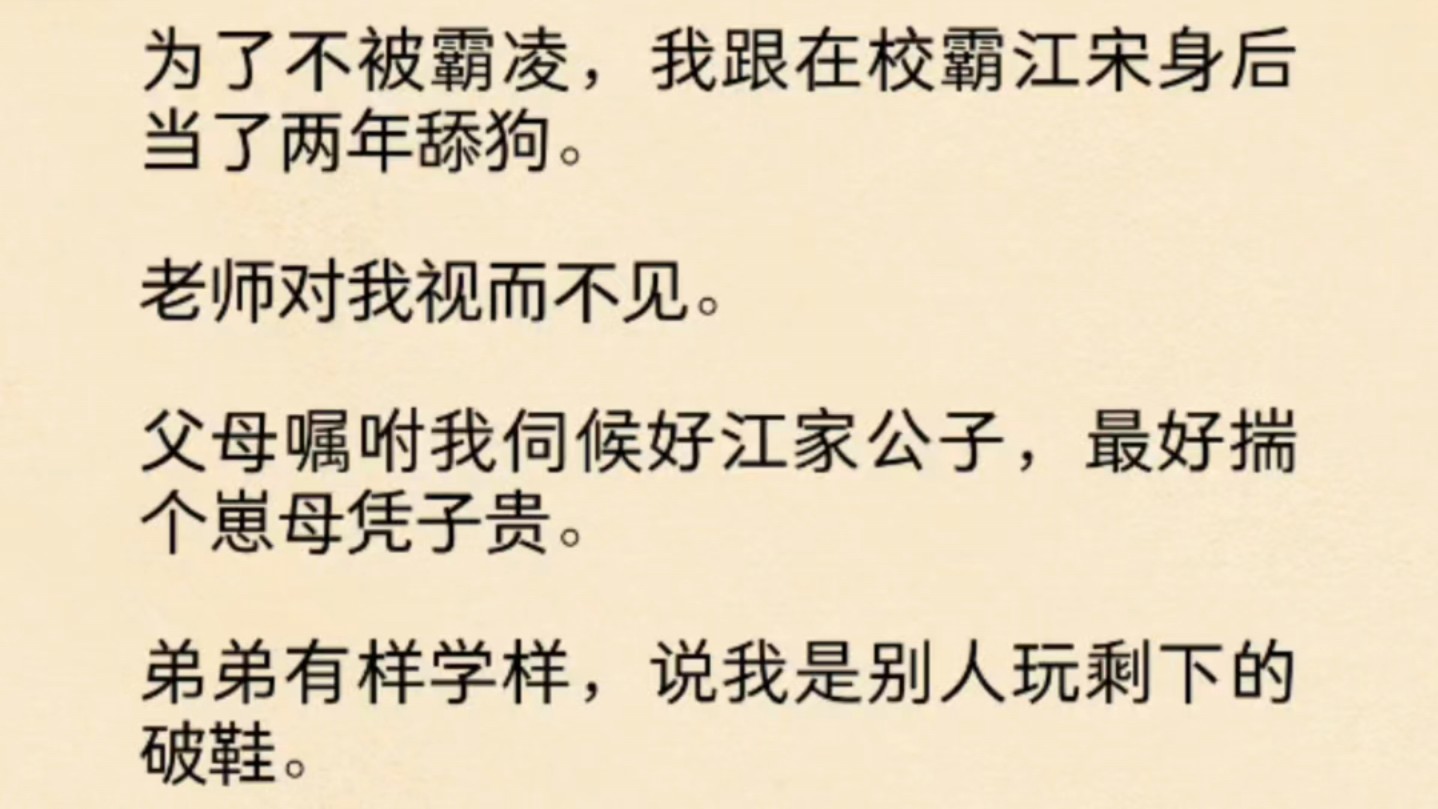 (全文)为了不被霸凌,我跟在校霸江宋身后当了两年舔狗.老师对我视而不见.父母嘱咐我伺候好江家公子,最好揣个崽母凭子贵.弟弟有样学样,说我是...