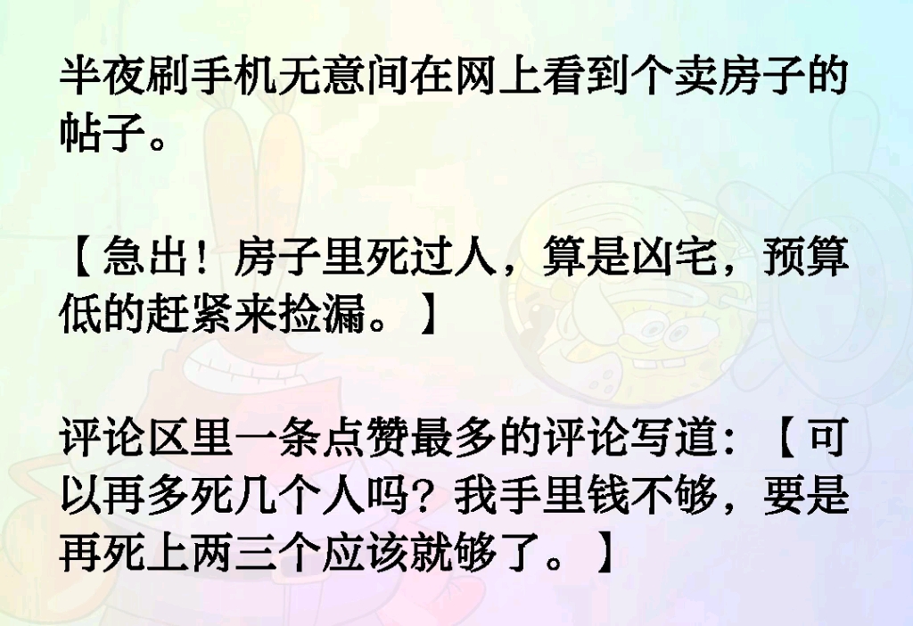 半夜刷手机在网上看到个卖房子的帖子.【急出!房子里死过人算是凶宅预算低的赶紧来捡漏】评论区里一条点赞最多的评论写道【我手里的钱不够 可以再多...