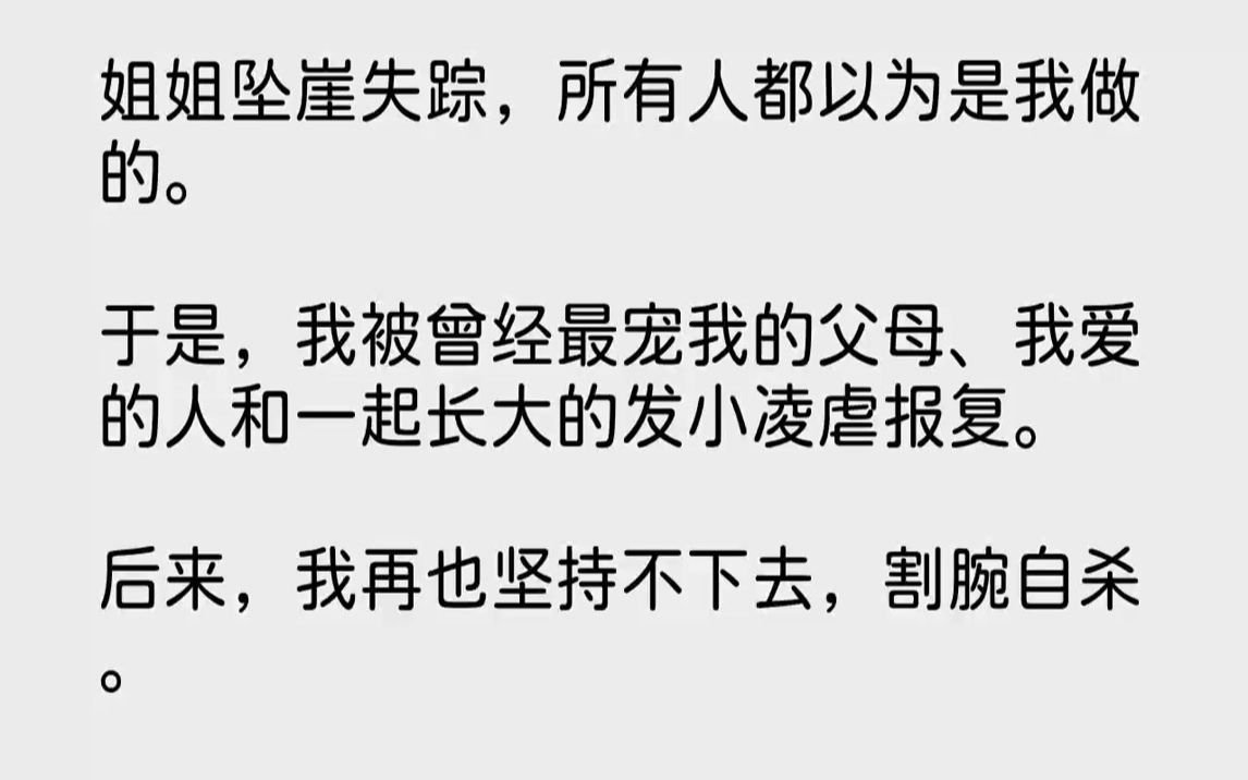 [图]【完结文】姐姐坠崖失踪，所有人都以为是我做的。于是，我被曾经最宠我的父母、我爱的人和一起长大的发小凌虐报复。后来，我再也坚持不下去，割腕自杀。同一时间，姐姐在国