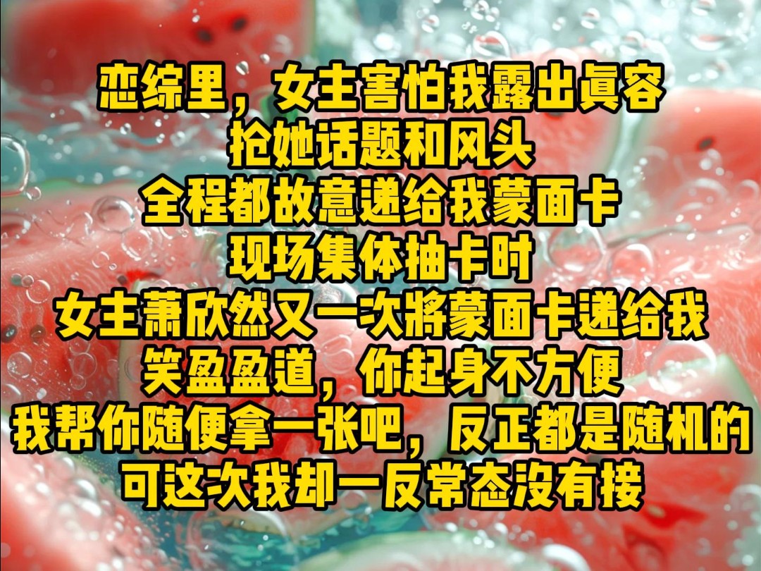 恋综里,女主害怕我露出真容,抢她话题和风头,全程都故意递给我蒙面卡,现场集体抽卡时,女主萧欣然又一次将蒙面卡递给我,笑盈盈道,你起身不方便...