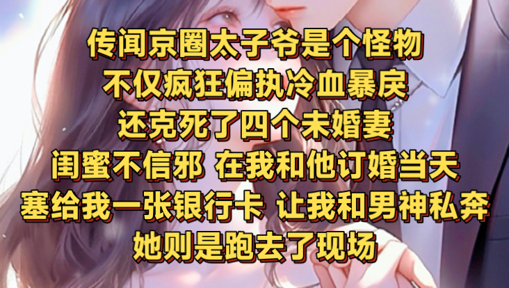 传闻京圈太子爷是个怪物,不仅疯狂偏执冷血暴戾,还克死了四个未婚妻.闺蜜不信邪,在我和他订婚当天,塞给我一张银行卡,让我和男神私奔.她则是跑...