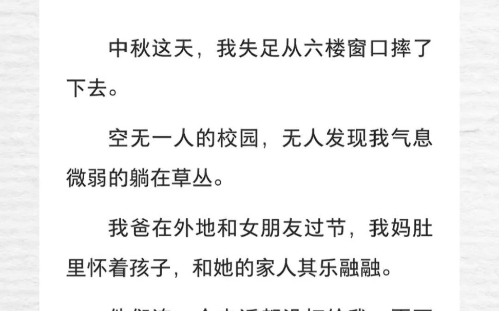 中秋这天,我失足从六楼窗口摔了下去.空无一人的校园,无人发现我气息微弱的躺在草丛.我爸在外地和女朋友过节,我妈肚里怀着孩子,和她的家人其乐...