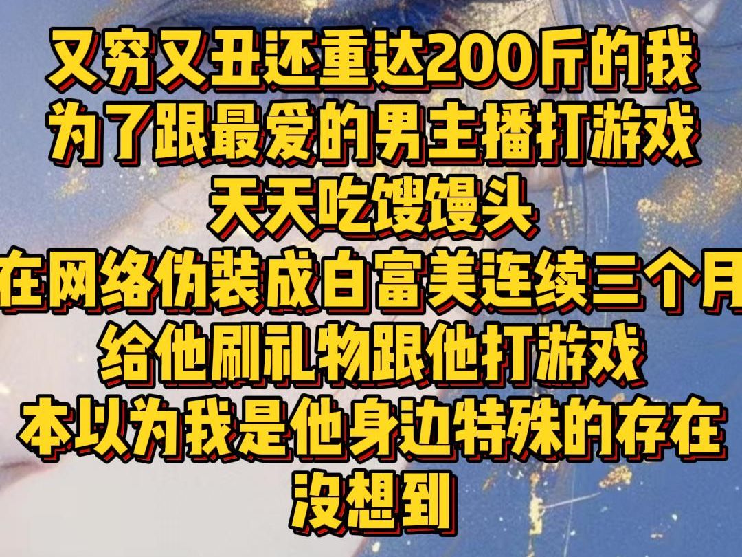 【白苏工具】又穷又丑还重达200斤的我为了跟最爱的男主播打游戏,天天吃馊馒头,在网络伪装成白富美连续三个月给他刷礼物跟他打游戏,本以为我是他...