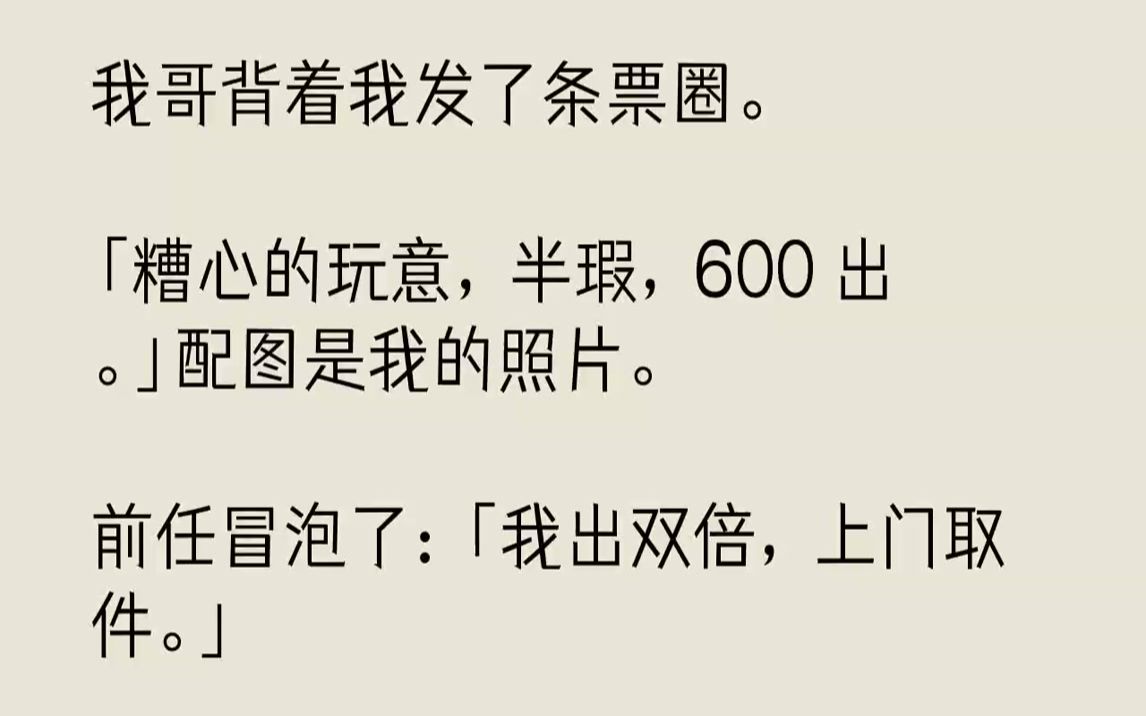 【完结文】我哥背着我发了条票圈.「糟心的玩意,半瑕,600出.」配图是我的照片.前任冒泡了:「我出双倍,上门取件.」校草评论:「...哔哩哔哩...