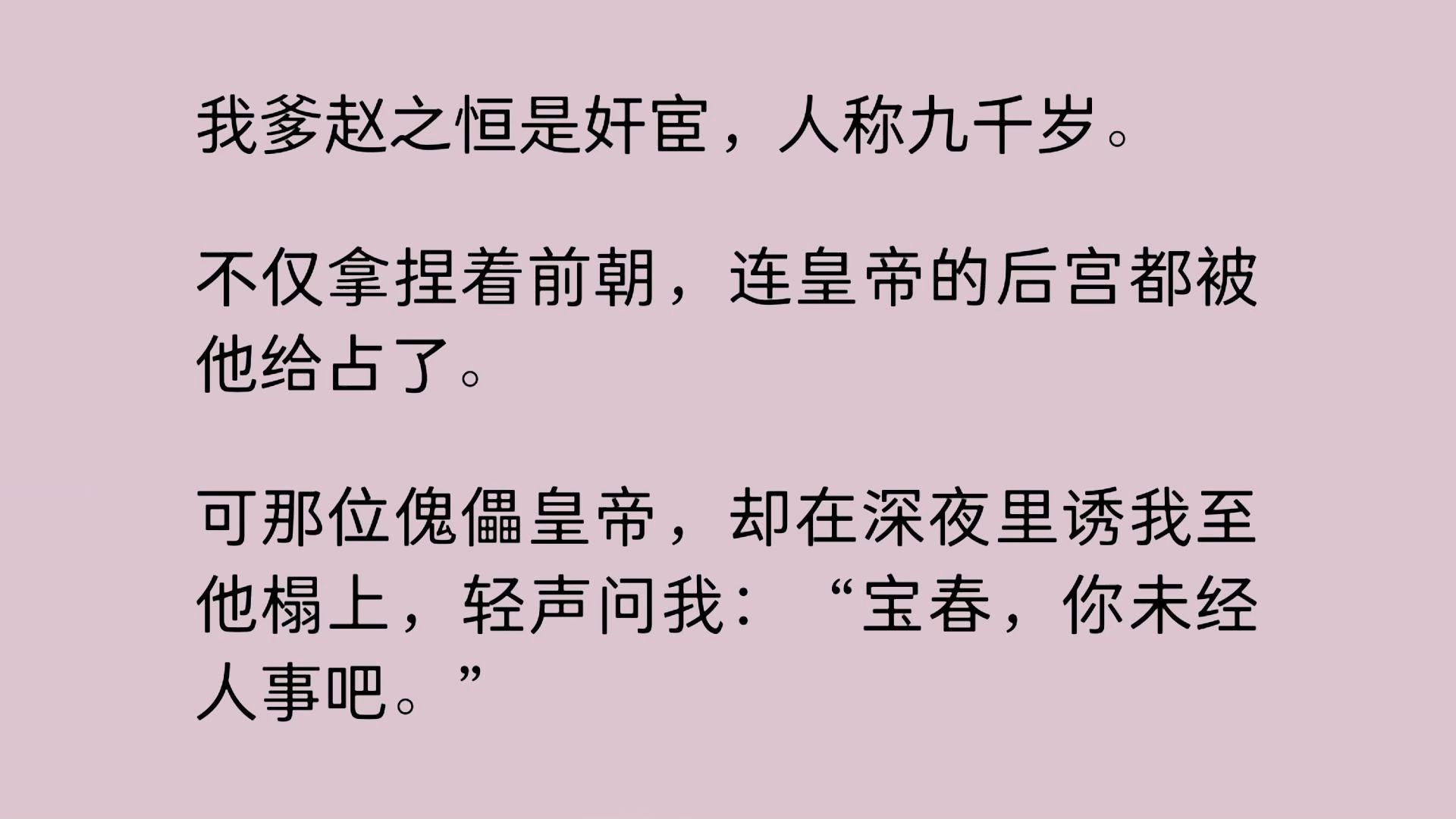 我爹赵之恒是奸宦,人称九千岁.不仅拿捏着前朝,连皇帝的后宫都被他给占了.可那位傀儡皇帝,却在深夜里诱我至他榻上,轻声问我:“宝春,你未经人...