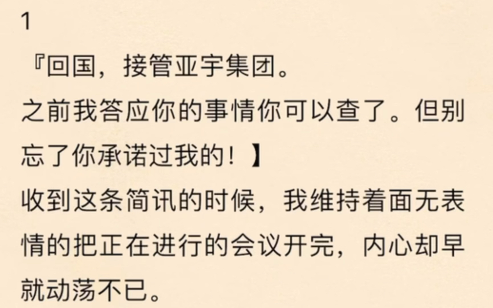 『回国,接管亚宇集团之前我答应你的事情你可以查了.但别忘了你承诺过我的!】收到这条简讯的时候,我维持着面无表情的把正在进行的会议开完,内心...