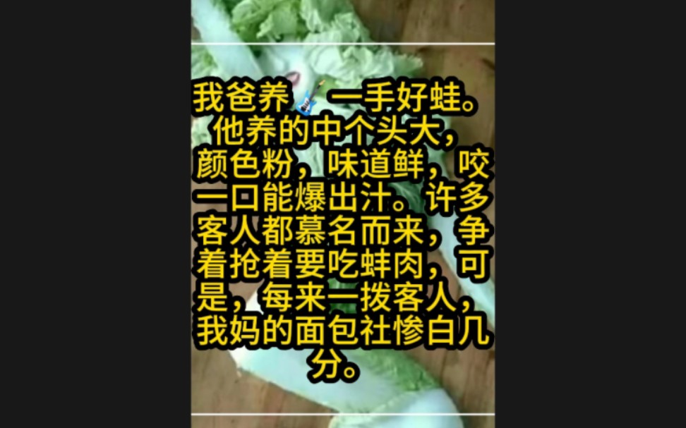 我爸养一手好蛙.他养的中个头大,颜色粉,味道鲜,咬一口能爆出汁.许多客人都慕名而来,争着抢着要吃蚌肉,可是,每来一拨客人,我妈的面包社惨白...