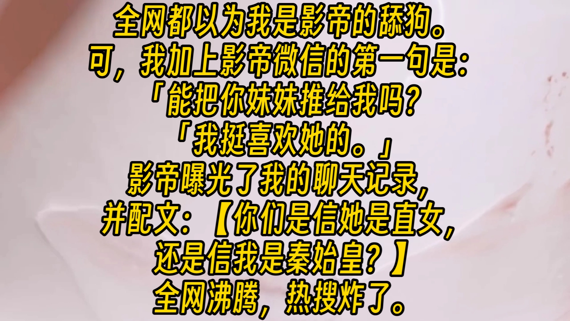 [图]【完结文】全网都以为我是影帝的舔狗。可，我加上影帝微信的第一句是：「能把你妹妹推给我吗？「我挺喜欢她的。」影帝曝光了我的聊天记录，并配文：【你们是信她是直女，还