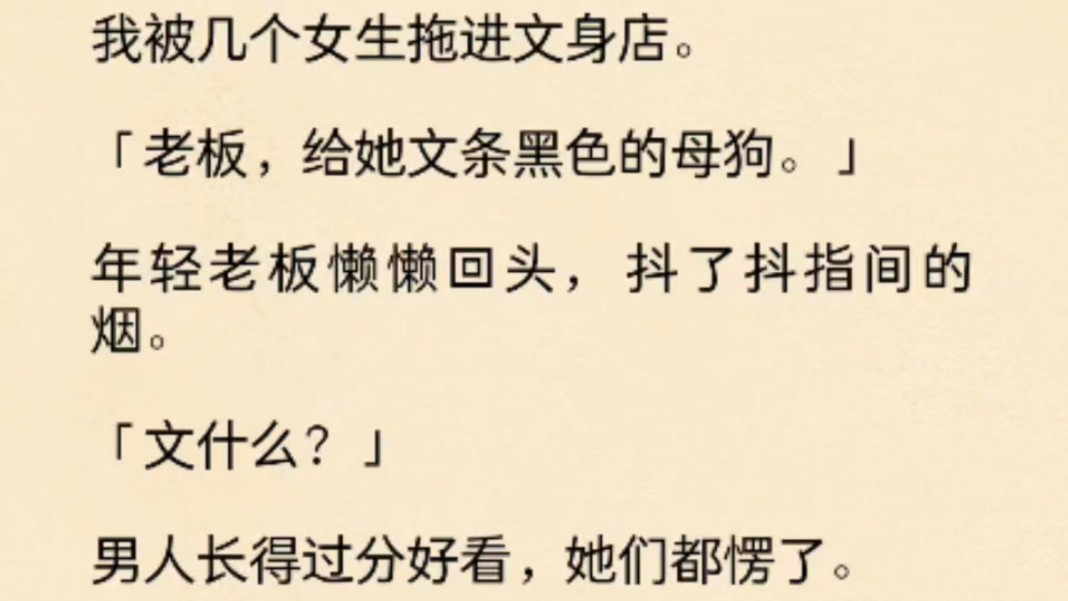 (全文)我被几个女生拖进文身店.「老板,给她文条黑色的母狗.」年轻老板懒懒回头,抖了抖指间的烟.「文什么?」男人长得过分好看,她们都愣了....