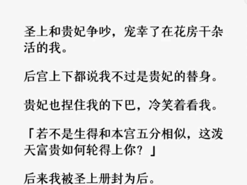 圣上和贵妃争吵,宠幸了在花房干杂活的我.后宫上下都说我是贵妃的替身.贵妃也捏住我的下巴:「若不是生得和本宫五分相似,这泼天富贵如何轮得上你...