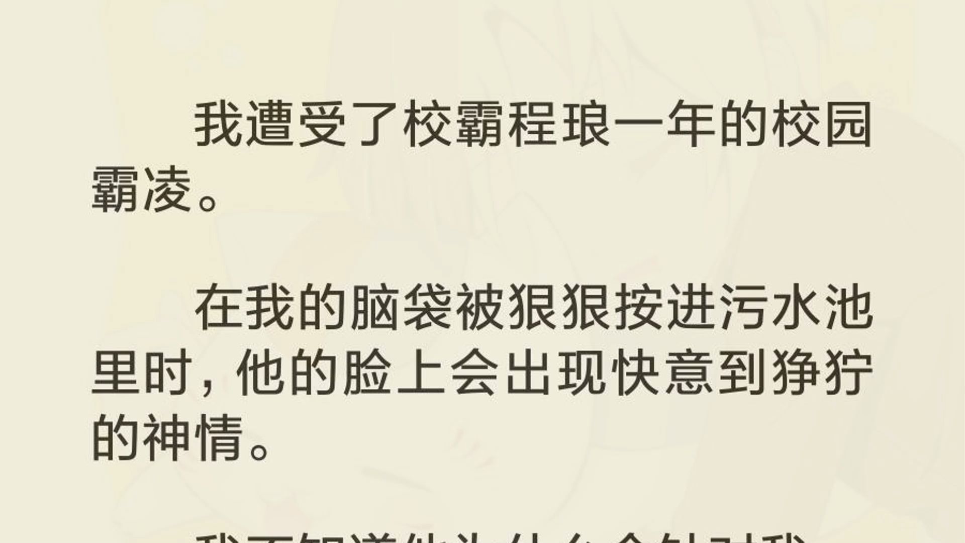 我遭受了校霸程琅一年的校园霸凌. 在我的脑袋被狠狠按进污水池里时,他的脸上会出现快意到狰狞的神情. 我不知道他为什么会针对我. 直到有一天,我...