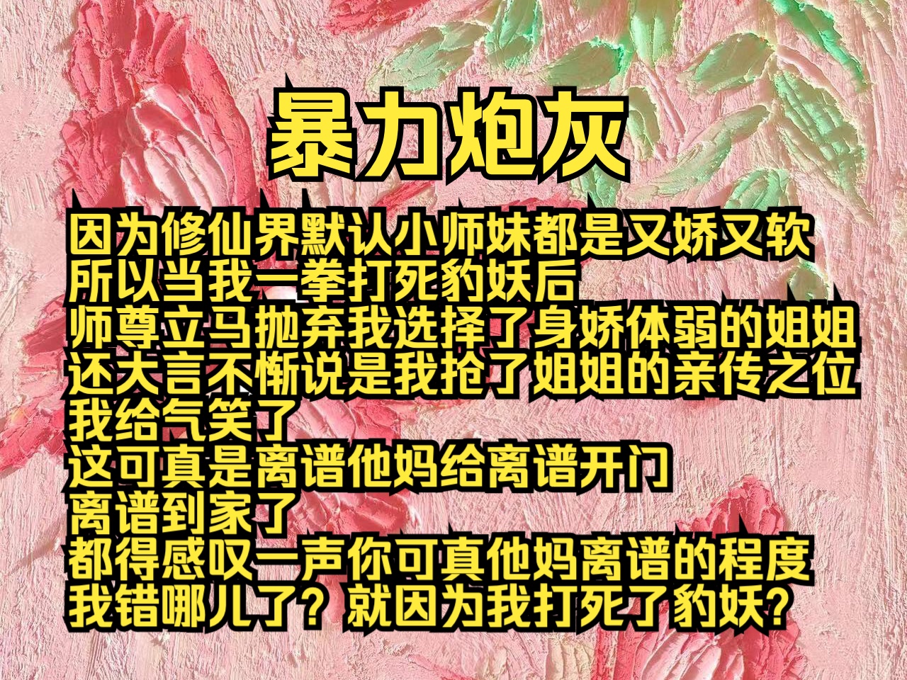 暴力炮灰:因为修仙界默认小师妹都是又娇又软,所以当我一拳打死豹妖后,师尊立马抛弃我选择了身娇体弱的姐姐,还大言不惭说是我抢了姐姐的亲传之位...