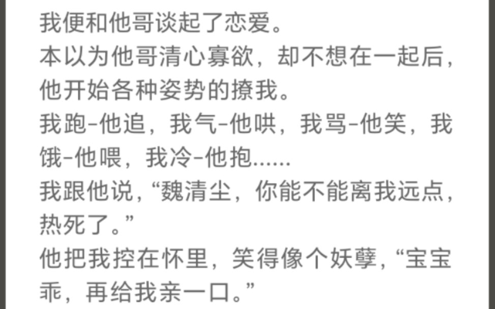 本以为他哥清心寡欲,却不想在一起后,他开始各种姿势的撩我.我跑他追,我气他哄,我骂他笑我饿他喂,我冷他抱……我跟他说“魏清尘,你能不...